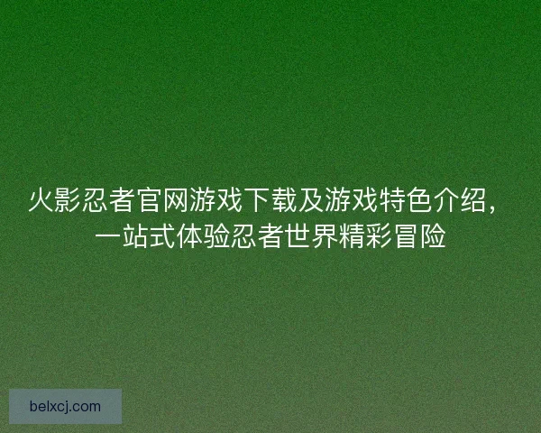 火影忍者官网游戏下载及游戏特色介绍,一站式体验忍者世界精彩冒险 火影忍者官网游戏下载及游戏特色介绍,一站式体验忍者世界精彩冒险