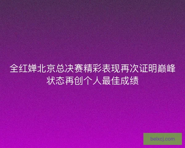 全红婵北京总决赛精彩表现再次证明巅峰状态再创个人最佳成绩