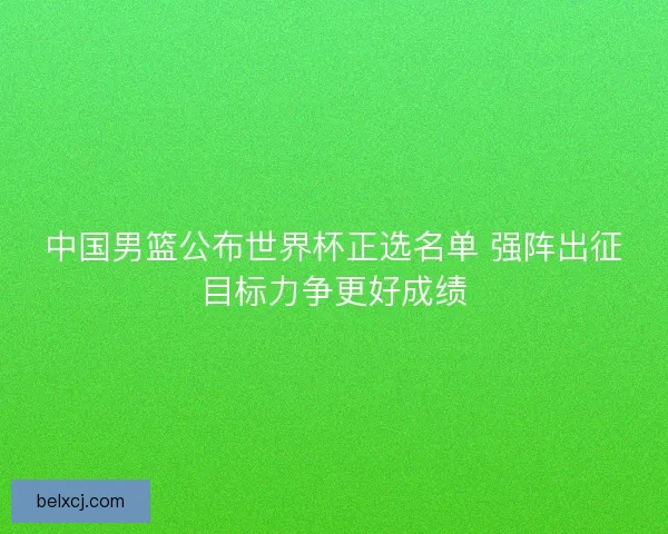 中国男篮公布世界杯正选名单 强阵出征目标力争更好成绩 中国男篮公布世界杯正选名单 强阵出征目标力争更好成绩