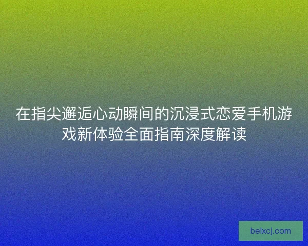 在指尖邂逅心动瞬间的沉浸式恋爱手机游戏新体验全面指南深度解读