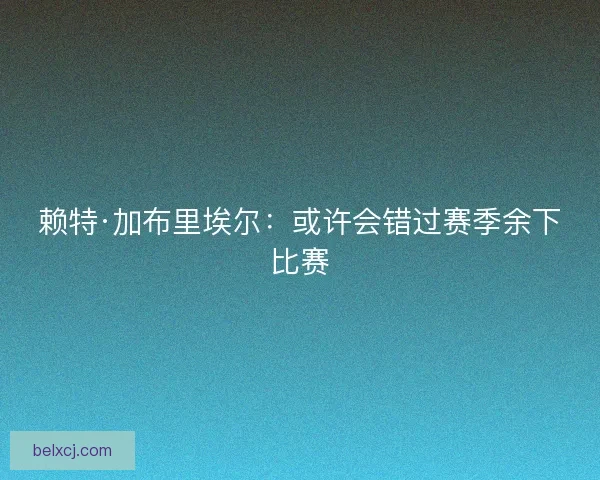赖特·加布里埃尔：或许会错过赛季余下比赛