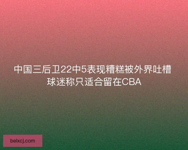 中国三后卫22中5表现糟糕被外界吐槽 球迷称只适合留在CBA 中国三后卫22中5表现糟糕被外界吐槽 球迷称只适合留在CBA
