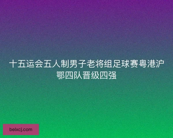 十五运会五人制男子老将组足球赛粤港沪鄂四队晋级四强