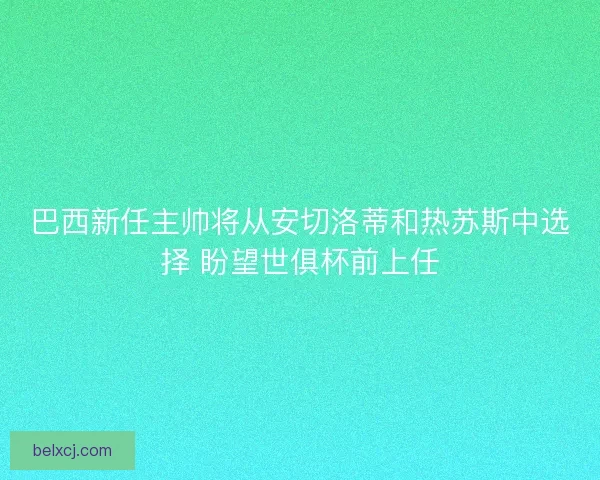 巴西新任主帅将从安切洛蒂和热苏斯中选择 盼望世俱杯前上任