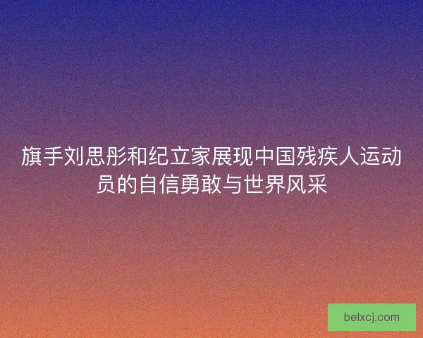 旗手刘思彤和纪立家展现中国残疾人运动员的自信勇敢与世界风采
