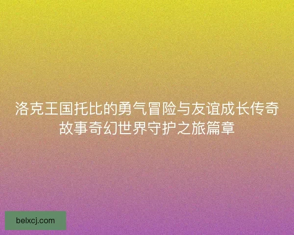 洛克王国托比的勇气冒险与友谊成长传奇故事奇幻世界守护之旅篇章