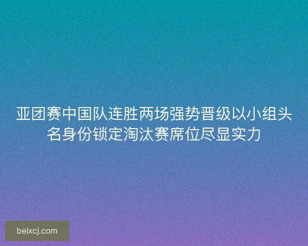 亚团赛中国队连胜两场强势晋级以小组头名身份锁定淘汰赛席位尽显实力