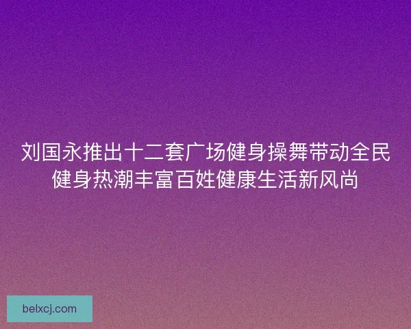 刘国永推出十二套广场健身操舞带动全民健身热潮丰富百姓健康生活新风尚