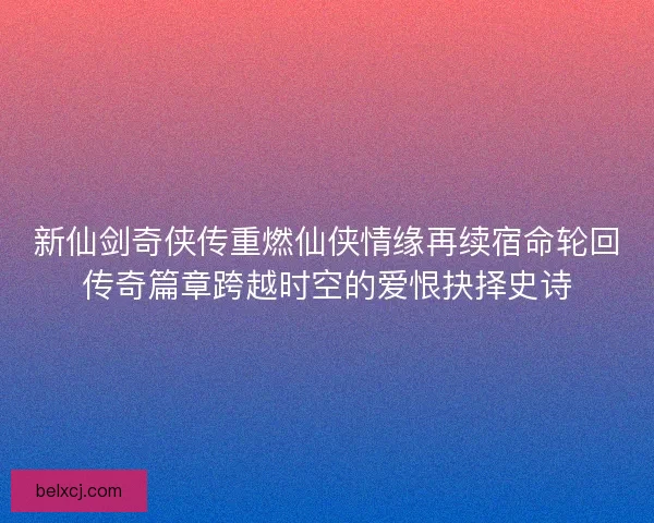 新仙剑奇侠传重燃仙侠情缘再续宿命轮回传奇篇章跨越时空的爱恨抉择史诗