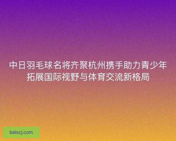 中日羽毛球名将齐聚杭州携手助力青少年拓展国际视野与体育交流新格局