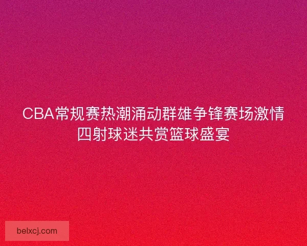 CBA常规赛热潮涌动群雄争锋赛场激情四射球迷共赏篮球盛宴