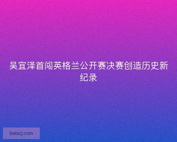 吴宜泽首闯英格兰公开赛决赛创造历史新纪录 吴宜泽首闯英格兰公开赛决赛创造历史新纪录
