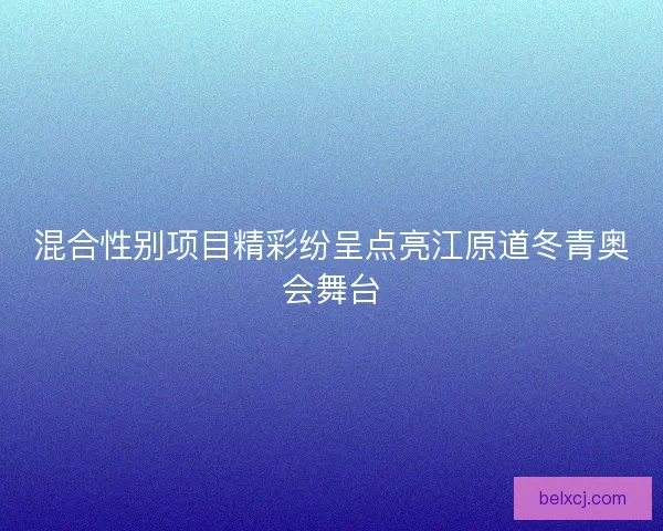 混合性别项目精彩纷呈点亮江原道冬青奥会舞台 混合性别项目精彩纷呈点亮江原道冬青奥会舞台