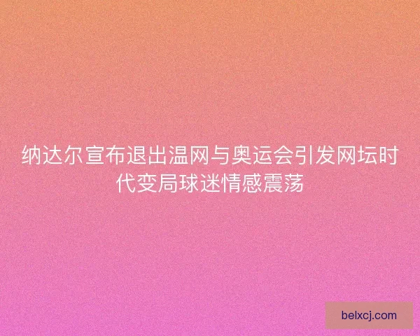 纳达尔宣布退出温网与奥运会引发网坛时代变局球迷情感震荡 纳达尔宣布退出温网与奥运会引发网坛时代变局球迷情感震荡