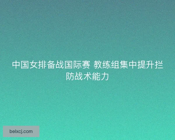 中国女排备战国际赛 教练组集中提升拦防战术能力