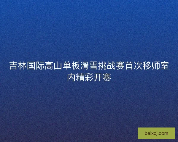 吉林国际高山单板滑雪挑战赛首次移师室内精彩开赛 吉林国际高山单板滑雪挑战赛首次移师室内精彩开赛