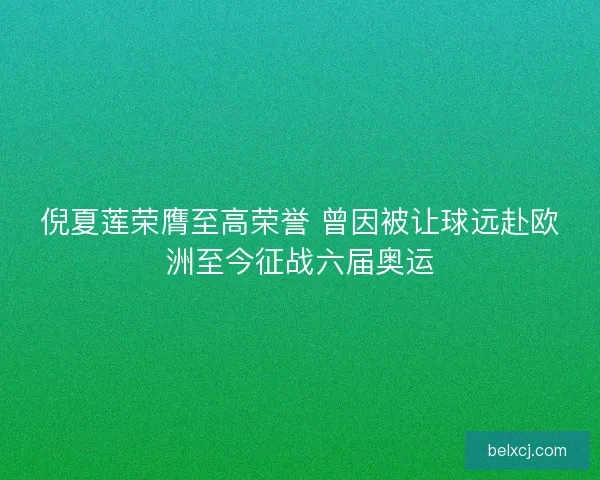 倪夏莲荣膺至高荣誉 曾因被让球远赴欧洲至今征战六届奥运