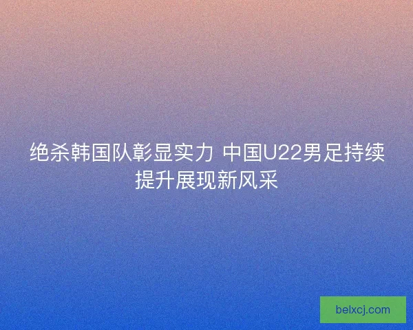 绝杀韩国队彰显实力 中国U22男足持续提升展现新风采 绝杀韩国队彰显实力 中国U22男足持续提升展现新风采