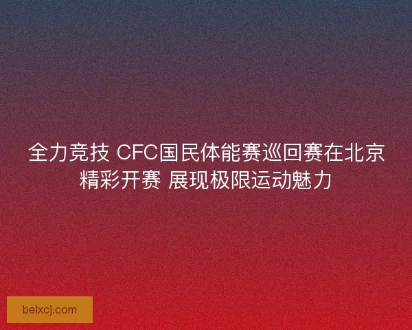 全力竞技 CFC国民体能赛巡回赛在北京精彩开赛 展现极限运动魅力