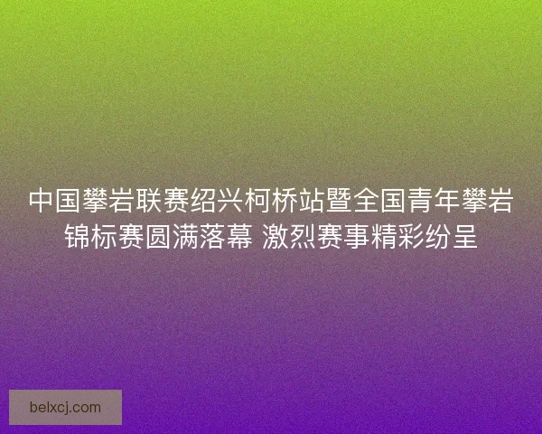 中国攀岩联赛绍兴柯桥站暨全国青年攀岩锦标赛圆满落幕 激烈赛事精彩纷呈 中国攀岩联赛绍兴柯桥站暨全国青年攀岩锦标赛圆满落幕 激烈赛事精彩纷呈