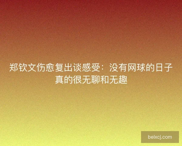 郑钦文伤愈复出谈感受：没有网球的日子真的很无聊和无趣