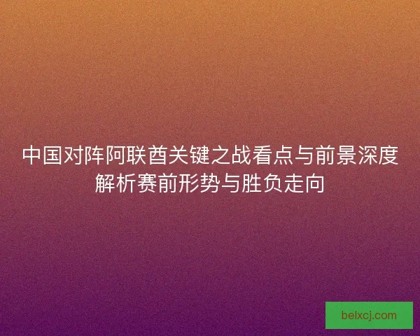 中国对阵阿联酋关键之战看点与前景深度解析赛前形势与胜负走向 中国对阵阿联酋关键之战看点与前景深度解析赛前形势与胜负走向