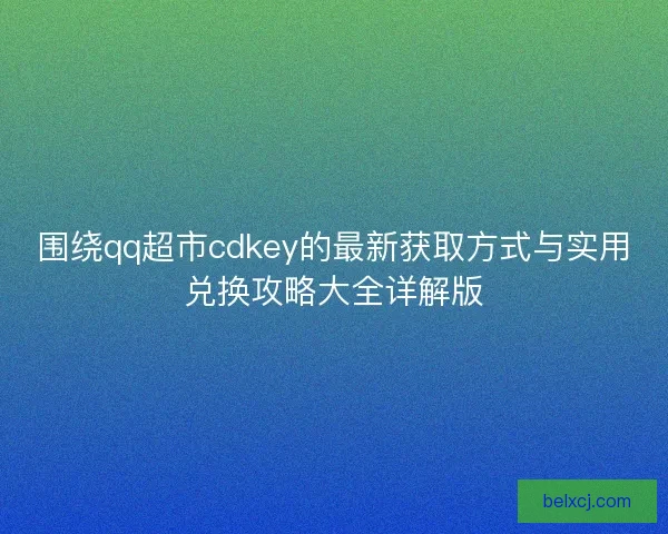 围绕qq超市cdkey的最新获取方式与实用兑换攻略大全详解版 围绕qq超市cdkey的最新获取方式与实用兑换攻略大全详解版