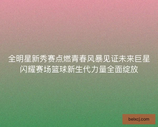 全明星新秀赛点燃青春风暴见证未来巨星闪耀赛场篮球新生代力量全面绽放 全明星新秀赛点燃青春风暴见证未来巨星闪耀赛场篮球新生代力量全面绽放