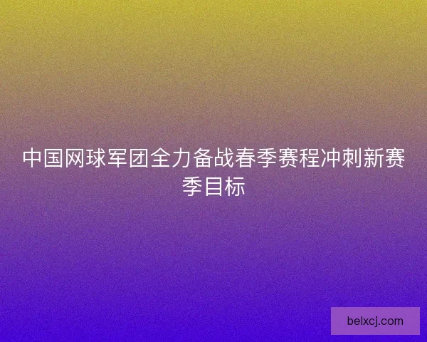 中国网球军团全力备战春季赛程冲刺新赛季目标