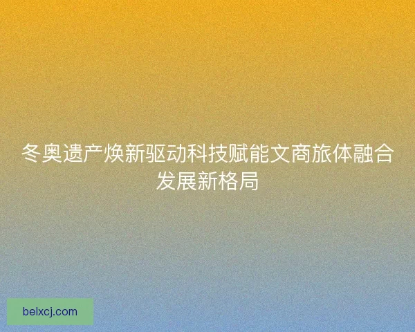 冬奥遗产焕新驱动科技赋能文商旅体融合发展新格局 冬奥遗产焕新驱动科技赋能文商旅体融合发展新格局