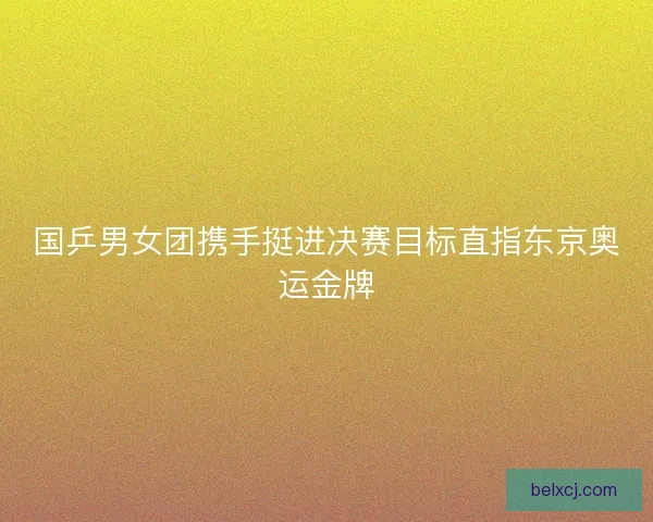 国乒男女团携手挺进决赛目标直指东京奥运金牌